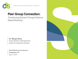 Peer Group Connection:
Transforming Schools Through Evidence-
Based Mentoring
Dr. Margo Ross
Senior Director of Development
Center for Supportive Schools
2015 NPEA Annual Conference
Philadelphia, PA
April 17, 2015
 
