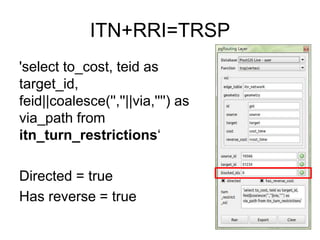 ITN+RRI=TRSP
'select to_cost, teid as
target_id,
feid||coalesce('',''||via,'''') as
via_path from
itn_turn_restrictions‘
Directed = true
Has reverse = true
 