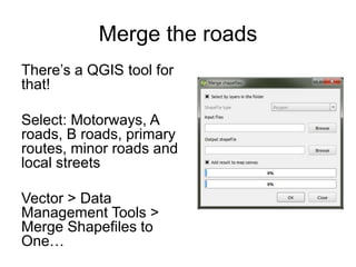 Merge the roads
There’s a QGIS tool for
that!
Select: Motorways, A
roads, B roads, primary
routes, minor roads and
local streets
Vector > Data
Management Tools >
Merge Shapefiles to
One…
 