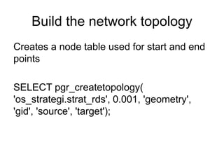 Build the network topology
Creates a node table used for start and end
points
SELECT pgr_createtopology(
'os_strategi.strat_rds', 0.001, 'geometry',
'gid', 'source', 'target');
 