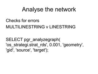 Analyse the network
Checks for errors
MULTILINESTRING v LINESTRING
SELECT pgr_analyzegraph(
'os_strategi.strat_rds', 0.001, 'geometry',
'gid', 'source', 'target');
 
