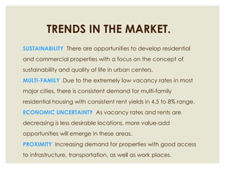 TRENDS IN THE MARKET.SUSTAINABILITY  There are opportunities to develop residential and commercial properties with a focus on the concept of sustainability and quality of life in urban centers.  MULTI-FAMILY  Due to the extremely low vacancy rates in most major cities, there is consistent demand for multi-family residential housing with consistent rent yields in 4.5 to 8% range.ECONOMIC UNCERTAINTY  As vacancy rates and rents are decreasing is less desirable locations, more value-add opportunities will emerge in these areas.  PROXIMITY  Increasing demand for properties with good access to infrastructure, transportation, as well as work places. 