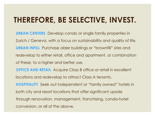 THEREFORE, BE SELECTIVE, INVEST.URBAN CENTERS  Develop condo or single family properties in Zurich / Geneva, with a focus on sustainability and quality of life.URBAN INFILL  Purchase older buildings or “brownfill” sites and redevelop to either retail, office and apartment, or combination of these, to a higher and better use.OFFICE AND RETAIL  Acquire Class B office or retail in excellent locations and redevelop to attract Class A tenants.  HOSPITALITY  Seek out independent or “family owned” hotels in both city and resort locations that offer significant upside through renovation, management, franchising, condo-hotel conversion, or all of the above. 