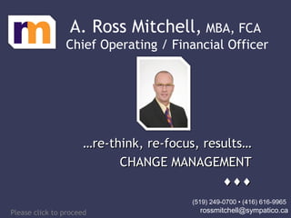 ……re-think, re-focus, results…re-think, re-focus, results…
CHANGE MANAGEMENTCHANGE MANAGEMENT
♦♦♦♦♦♦
……re-think, re-focus, results…re-think, re-focus, results…
CHANGE MANAGEMENTCHANGE MANAGEMENT
♦♦♦♦♦♦
A. Ross Mitchell, MBA, FCA
Chief Operating / Financial Officer
Please click to proceed
(519) 249-0700 • (416) 616-9965
rossmitchell@sympatico.ca
 