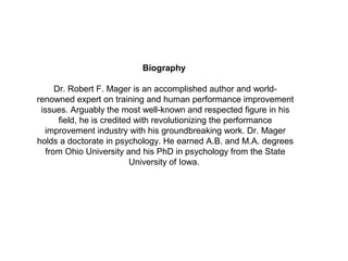 Biography

      Dr. Robert F. Mager is an accomplished author and world-
renowned expert on training and human performance improvement
 issues. Arguably the most well-known and respected figure in his
       field, he is credited with revolutionizing the performance
  improvement industry with his groundbreaking work. Dr. Mager
holds a doctorate in psychology. He earned A.B. and M.A. degrees
   from Ohio University and his PhD in psychology from the State
                            University of Iowa.
 