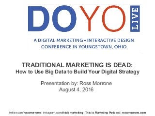 twitter.com/rossmorrone | instagram.com/thisismarketing | This is Marketing Podcast | rossmorrone.com
Presentation by: Ross Morrone
August 4, 2016
TRADITIONAL MARKETING IS DEAD:
How to Use Big Data to Build Your Digital Strategy
 