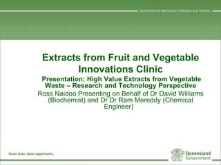 Extracts from Fruit and Vegetable
Innovations Clinic
Presentation: High Value Extracts from Vegetable
Waste – Research and Technology Perspective
Ross Naidoo Presenting on Behalf of Dr David Williams
(Biochemist) and Dr Dr Ram Mereddy (Chemical
Engineer)
 