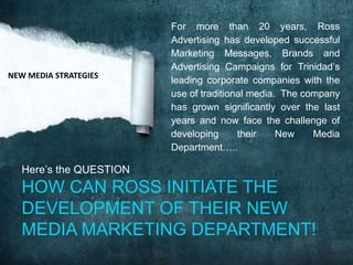 NEW MEDIA STRATEGIES

For more than 20 years, Ross
Advertising has developed successful
Marketing Messages, Brands and
Advertising Campaigns for Trinidad’s
leading corporate companies with the
use of traditional media. The company
has grown significantly over the last
years and now face the challenge of
developing
their
New
Media
Department…..

Here’s the QUESTION

HOW CAN ROSS INITIATE THE
DEVELOPMENT OF THEIR NEW
MEDIA MARKETING DEPARTMENT!

 