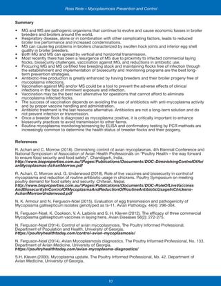 10
Ross Note – Mycoplasmosis Prevention and Control
Summary
•	 MG and MS are pathogenic organisms that continue to evolve and cause economic losses in broiler
breeders and broilers around the world.
•	 Respiratory disease, alone or in combination with other complicating factors, leads to reduced
broiler live performance and increased condemnations.
•	 MS can cause leg problems in broilers characterized by swollen hock joints and inferior egg shell
quality in broiler breeders.
•	 Both MG and MS can spread by vertical and horizontal transmission.
•	 Most recently there has been a resurgence of MS due to proximity to infected commercial laying
flocks, biosecurity challenges, vaccination against MG, and reductions in antibiotic use.
•	 Procuring MG and MS certified free breeding stock and maintaining flocks free of infection through
the establishment and implementation of biosecurity and monitoring programs are the best long-
term prevention strategies.
•	 Antibiotic-free production is greatly enhanced by having breeders and their broiler progeny free of
mycoplasma infections.
•	 Vaccination against MG and/or MS could be a tool to prevent the adverse effects of clinical
infections in the face of imminent exposure and infection.
•	 Vaccination may be the best next alternative for operations that cannot afford to eliminate
mycoplasma infected flocks.
•	 The success of vaccination depends on avoiding the use of antibiotics with anti-mycoplasma activity
and by proper vaccine handling and administration.
•	 Antibiotic treatment is the last resource alternative. Antibiotics are not a long-term solution and do
not prevent infection or transmission.
•	 Once a breeder flock is diagnosed as mycoplasma positive, it is critically important to enhance
biosecurity practices to avoid transmission to other farms.
•	 Routine mycoplasma monitoring/screening by ELISA and confirmatory testing by PCR methods are
increasingly common to determine the health status of breeder flocks and their progeny.
References
R. Achari and C. Morrow (2018). Diminishing control of avian mycoplasmas. 4th Biennial Conference and
National Symposium of Association of Avian Health Professionals on “Poultry Health – the way forward
to ensure food security and food safety”. Chandigarh, India.
http://www.bioproperties.com.au/!Pages/Publications/Documents/DOC-DiminishingControlOfAvi
anMycoplasmas-AchariMorrow.pdf
R. Achari, C. Morrow and. G. Underwood (2018). Role of live vaccines and biosecurity in control of
mycoplasma and reduction of routine antibiotic usage in chickens. Poultry Symposium on meeting
poultry demand for food safety and security. Chitwan, Nepal.
http://www.bioproperties.com.au/!Pages/Publications/Documents/DOC-RoleOfLiveVaccines
AndBiosecurityInControlOfMycoplasmaAndReductionOfRoutineAntibioticUsageInChickens-
AchariMorrowUnderwood.pdf
N. K. Armour and N. Ferguson-Noel (2015). Evaluation of egg transmission and pathogenicity of
Mycoplasma gallisepticum isolates genotyped as ts-11. Avian Pathology. 44(4): 296-304.
N. Ferguson-Noel, K. Cookson, V. A. Laibinis and S. H. Kleven (2012). The efficacy of three commercial
Mycoplasma gallisepticum vaccines in laying hens. Avian Diseases 56(2): 272-275.
N. Ferguson-Noel (2014). Control of avian mycoplasmosis. The Poultry Informed Professional.
Department of Population and Health, University of Georgia.
https://poultryhealthtoday.com/control-avian-mycoplasmosis/
N. Ferguson-Noel (2014). Avian Mycoplasmosis diagnostics. The Poultry Informed Professional, No. 133.
Department of Avian Medicine, University of Georgia.
https://poultryhealthtoday.com/avian-mycoplasma-diagnostics/
S.H. Kleven (2000). Mycoplasma update. The Poultry Informed Professional, No. 42. Department of
Avian Medicine, University of Georgia.
 