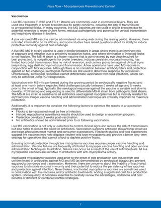 7
Ross Note – Mycoplasmosis Prevention and Control
Vaccination
Live MG vaccines (F, 6/85 and TS-11 strains) are commonly used in commercial layers. They are
used less frequently in broiler breeders due to safety concerns, including the risk of transmission
to unvaccinated flocks. In many countries, live MG vaccines are not used in broiler breeders due to
potential reversion to more virulent forms, residual pathogenicity and potential for vertical transmission
and respiratory disease in broilers.
A pox vectored MG vaccine can be administered via wing web during the rearing period. However, there
is limited information on its efficacy, and some studies have raised questions about its ability to induce
protective immunity against field challenge.
A live MS (MS-H strain) vaccine is used in broiler breeders in areas where there is an imminent risk
of exposure and infection due to proximity to positive flocks, and where elimination of infected flocks
is not feasible. The MS-H strain is a frozen vaccine that is administered by eye drop (required for
best protection), is nonpathogenic for broiler breeders, induces persistent mucosal immunity, has
limited horizontal transmission, has no risk of reversion, and confers protection against clinical signs
(respiratory, egg shell and synovitis) and transmission. A few operations have used MS vaccine in
conjunction with MG vaccines. Although there is no correlation between antibody titers and protection
against an MS challenge, serological methods are still used to determine response to vaccination.
Unfortunately, serological responses cannot differentiate vaccination from field infections, which can
only be achieved using PCR diagnostics.
Vaccination with MS-H is performed during the growing period (in serologically negative flocks) and
at least one month before expected field challenges (usually between 5 weeks of age and 5 weeks
prior to the onset of lay). Typically, the serological response against the vaccine is variable and slow to
develop. PCR testing and sequencing is used to differentiate MS-H strain from pathogenic field strains.
The MS-H live strain is sensitive to all antibiotics used against mycoplasmas but is innately resistant to
erythromycin. Proper vaccine handling and administration technique are critically important to maximize
protection.
Additionally, it is important to consider the following factors to optimize the results of a vaccination
program:
•	 Flocks to be vaccinated must be free of infection.
•	 Historic mycoplasma surveillance results should be used to design a vaccination program.
•	 Protection develops 3 weeks post-vaccination.
•	 No antibiotics should be administered prior to or following vaccination.
Live MS vaccination is not only a useful tool to control clinical signs and reduce the risk of transmission
but also helps to reduce the need for antibiotics. Vaccination supports antibiotic stewardship initiatives
and helps producers meet market and consumer expectations. Research studies and field experiences
suggest live vaccines may help displace virulent-wild type mycoplasma and provide a better long-term
strategy for operations that cannot afford to deplete positive flocks.
Ensuring optimal protection through live mycoplasma vaccines requires proper vaccine handling and
administration. Vaccine failures are frequently attributed to improper vaccine handling and poor vaccine
administration techniques. In addition, failures can occur as a result of the use of antimicrobials. All live
mycoplasma vaccines are sensitive to antibiotics with anti-mycoplasma activity.
Inactivated mycoplasma vaccines used prior to the onset of egg production can induce high and
uniform levels of antibodies against MG and MS (as demonstrated by serological assays) and prevent
egg production drops and transmission. However, there are concerns about the inability of inactivated
vaccines to stimulate mucosal immunity and their potential to reduce the persistency of live vaccines
and protection against infection. Nevertheless, inactivated mycoplasma vaccines are sometimes used
in combination with live vaccines and/or antibiotic treatments, adding a significant cost to a production
system. Consequently, it becomes essential to carefully review the advantages, limitations and cost
benefits of different or combined control strategies.
 