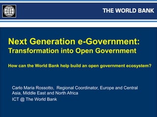 Next Generation e-Government:
Transformation into Open Government

How can the World Bank help build an open government ecosystem?




 Carlo Maria Rossotto, Regional Coordinator, Europe and Central
 Asia, Middle East and North Africa
 ICT @ The World Bank
 
