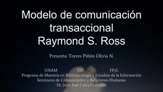 Modelo de comunicación
transaccional
Raymond S. Ross
Presenta: Torres Piñón Olivia N.
UNAM IIBI FFyL
Programa de Maestría en Bibliotecología y Estudios de la Información
Seminario de Comunicación y Relaciones Humanas
Dr. Juan José Calva González
 