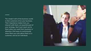 The simple truth of the business world
is that customers drive your business.
Their importance makes how you
interact with them, an essential part of
your strategy. Don’t just reach out to
them when you want their business or
attention; find ways to continuously
show them you care about them as a
customer, and as an individual.
 