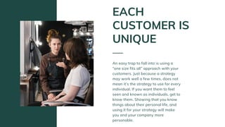 An easy trap to fall into is using a
“one size fits all” approach with your
customers. Just because a strategy
may work well a few times, does not
mean it’s the strategy to use for every
individual. If you want them to feel
seen and known as individuals, get to
know them. Showing that you know
things about their personal life, and
using it for your strategy will make
you and your company more
personable.
EACH
CUSTOMER IS
UNIQUE
 