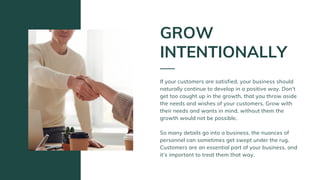 If your customers are satisfied, your business should
naturally continue to develop in a positive way. Don’t
get too caught up in the growth, that you throw aside
the needs and wishes of your customers. Grow with
their needs and wants in mind, without them the
growth would not be possible.
So many details go into a business, the nuances of
personnel can sometimes get swept under the rug.
Customers are an essential part of your business, and
it’s important to treat them that way.
GROW
INTENTIONALLY
 