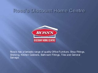 Ross’s has a fantastic range of quality Office Furniture, Shop Fittings, 
Shelving, Kitchen Cabinets, Bathroom Fittings, Tiles and General 
Salvage. 
 