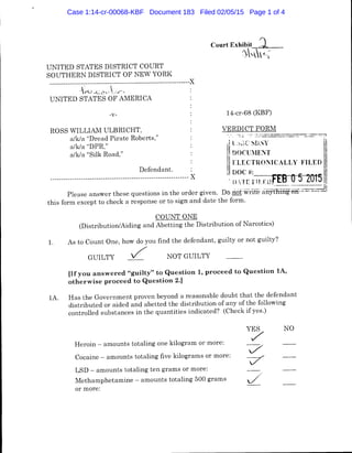 UNITED STATES DISTRICT COURT
SOUTHERN DISTRICT OF NEW YORK
----------------------------------------------------------------~
-~ --C(~L'  1·J"'
UNITED STATES OF AMERICA
-v-
ROSS WILLIAM ULBRICHT,
a/k/a "Dread Pirate Roberts,"
a/k/a "DPR,"
14-cr-68 (KBF)
VERDICT FORM
1
1 L ..,.;c ~D,Y
Defendant.
--------------------------------------------------------------- ~
I
IDOCU:IENT
Ill ELECTRONICALLY FILED
i DOC #:_____.__..~~.
; D.TE rn.rnfEB 05 2015 I
a/k/a "Silk Road,"
Please answer these questions in the order given. Do riof.writeiiiiytnini'~-=n:.:.=::.._.;.__lj
this form except to check a response or to sign and date the form.
1.
COUNT ONE
(Distribution/Aiding and Abetting the Distribution of Narcotics)
As to Count One, how do you find the defendant, guilty or not guilty?
GUILTY /" NOT GUILTY
[If you answered "guilty" to Question 1, proceed to Question lA,
otherwise proceed to Question 2.]
lA. Has the Government proven beyond a reasonable doubt that the defendant
distributed or aided and abetted the distribution of any of the following
controlled substances in the quantities indicated? (Check if yes.)
Heroin - amounts totaling one kilogram or more:
Cocaine - amounts totaling five kilograms or more:
LSD - amounts totaling ten grams or more:
Methamphetamine - amounts totaling 500 grams
or more:
YES
/
7
/
J
NO
Case 1:14-cr-00068-KBF Document 183 Filed 02/05/15 Page 1 of 4
 