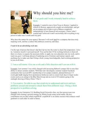 Why should you hire me?
                                1. I set goals and I work extremely hard to achieve
                                them.

                               Example: I wanted to move from Texas to Boston. I applied to
                               schools in Boston, aggressively sought out scholarships, and got
                               an on-campus job in order to go to Babson completely
                               independently of non-financial aid assistance. I knew what I
                               wanted and I achieved it and I successfully did everything in my
power to make sure I could reach my goal.

Why does this matter for your agency? Because I will work hard for a company that does truly
inspiring work, and has a culture that embraces creativity and ideas.

I want to be an advertising rock star.

I’m the type of person that doesn’t dip their tip-toe into the water to check the temperature. I dive
in, I immerse myself, I surround myself. You can bet that I’ll be working tirelessly to learn all
there is to learn, to acquire the necessary skills, to apply my own education into my work, and to
reach my goal. I will keep abreast of marketing news, Forrester and Gartner reports, and
anything else to make sure that I bring a fresh, young, knowledgeable, hard-working perspective
to you at all times.

2. I am a self-starter. Give me a role and a little direction and I can run with it.

Example: Last summer I was solely charged with increasing Babson's campus life to raise their
ability to attract summer students. With that role I developed a summer student Facebook
community that received 80% membership of on-campus students, planned between 3-5
events per week ranging from spontaneous barbecues and ice cream truck days to larger scales
events such as an outing to the Blue Man Group and an event of 30 students going to the
midnight showing of Harry Potter 7 Part 2.

3. I’m creative. I'm able to use that creativity to understand and twist and turn
problems around and around to attack them from different ways. I bring a fresh
perspective to problem solving.

Example: In my Enterprise 2.0: Building Social Networks class, my four person team was
charged with creating a growth strategy for Whole Foods using social media. My key
contribution was an idea called cropSWAP. cropSWAP is an online resource that connects small
gardeners to each other in order to barter.
 