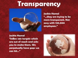 Transparency
                            Jackie Hamel
                            “…they are trying to be
                            more transparent. Not
                            easy with 120,000
                            employees.”


Jackie Hamel
“InBev sets targets which
are out of reach and asks
you to make them. We
perpetually have gaps we
can hit…”
 