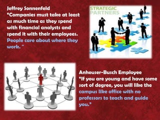 Jeffrey Sonnenfeld
“Companies must take at least
as much time as they spend
with financial analysts and
spend it with their employees.
People care about where they
work. "



                             Anheuser-Busch Employee
                             “If you are young and have some
                             sort of degree, you will like the
                             campus like office with no
                             professors to teach and guide
                             you.”
 