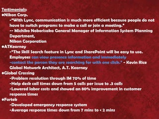 Testimonials:
•Nikon Corp.
    -“With Lync, communication is much more efficient because people do not
    have to switch programs to make a call or join a meeting.”
    -- Michiko Noborisaka General Manager of Information System Planning
    Department,
    Nikon Corporation
•ATKearney
    -“The Skill Search feature in Lync and SharePoint will be easy to use.
    Employees can view presence information and immediately
    -contact the person they are searching for with one click.” - Kevin Rice
    Global Network Architect, A.T. Kearney
•Global Crossing
    -Problem resolution through IM 70% of time
    -Help desk call times down from 5 calls per issue to .3 calls
    -Lowered labor costs and showed an 80% improvement in customer
    response times
•Fortek
    -Developed emergency response system
    -Average response times down from 7 mins to < 2 mins
 