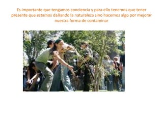 Es importante que tengamos conciencia y para ello tenemos que tener presente que estamos dañando la naturaleza sino hacemos algo por mejorar nuestra forma de contaminar