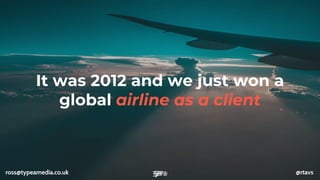 It was 2012 and we just won a
global airline as a client
ross@typeamedia.co.uk @rtavs
 