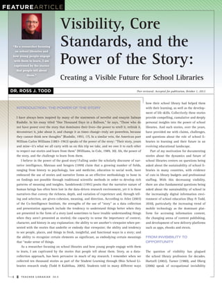 FeatuReARtiCLE


                                     Visibility, Core
  “As a researcher focusing          Standards, and the
                                     Power of the Story:
   on school libraries and
  how young people engage
  with them to learn, I am
  captivated by the stories
    that people tell about
           them.”
                                     Creating a Visible Future for School Libraries
 dR. Ross J. todd                                                                           Peer reviewed. Accepted for publication, October 1, 2012



                                                                                                   how their school library had helped them
    introduCtion: the power of the story                                                           with their learning, as well as the develop-
                                                                                                   ment of life skills. Collectively these stories
    I have always been inspired by many of the statements of novelist and essayist Salman          provide compelling, cumulative and deeply
    Rushdie. In his essay titled “One Thousand Days in a Balloon,” he says, “Those who do          personal insights into the power of school
    not have power over the story that dominates their lives—the power to retell it, rethink it,   libraries. And such stories, over the years,
    deconstruct it, joke about it, and change it as times change—truly are powerless, because      have provided me with claims, challenges,
    they cannot think new thoughts” (Rushdie, 1993, 17). In a similar vein, the American poet      and questions about the role of school li-
    William Carlos Williams (1883–1963) speaks of the power of the story: “Their story, yours      braries in learning and their future in an
    and mine—it’s what we all carry with us on this trip we take, and we owe it to each other      evolving educational landscape.
    to respect our stories and learn from them” (Williams, in Cole, 1989, 30). Ah, the power of        Part of my motivation for documenting
    the story, and the challenge to learn from them.                                               stories about the dynamics and future of
        I believe in the power of the good story! Falling under the scholarly discourse of nar-    school libraries centers on questions being
    rative intelligence, Mateaas and Sengers (1999) claim that a growing number of fields,         asked about the sustainability of school li-
    ranging from history to psychology, law and medicine, education to social work, have           braries in many countries, with evidence
    embraced the use of stories and narrative forms as an effective methodology to hone in         of cuts in library budgets and professional
    on findings not possible through traditional scientific methods in order to develop rich       staffing. With this decreasing visibility,
    patterns of meaning and insights. Sandelowski (1991) posits that the narrative nature of       there are also fundamental questions being
    human beings has often been lost in the data-driven research environment, yet it is these      asked about the sustainability of school in
    narratives that convey the richness, depth, and variation of experience and, through tell-     the increasingly digital information envi-
    ing and selection, are given cohesion, meaning, and direction. According to Atlee (2003)       ronment of school education (Hay & Todd,
    of the Co-Intelligence Institute, the strengths of the use of “story” as a data collection     2010), particularly the increasing trend of
    and presentation approach include the tendency to understand things better when they           mobile technology as the dominant plat-
    are presented in the form of a story (and sometimes to have trouble understanding things       form for accessing information content,
    when they aren’t presented as stories); the capacity to sense the importance of context,       the changing arena of content publishing,
    character, and history in any explanation; the ability to see another’s viewpoint when pre-    and development of new delivery platforms
    sented with the stories that underlie or embody that viewpoint; the ability and tendency       such as apps, ebooks and etexts.
    to see people, places, and things in fresh, insightful, and functional ways in a story; and
    the ability to recognize certain elements as significant, as embodying certain meanings        from inVisibility to
    that “make sense of things.                                                                    opportunity
        As a researcher focusing on school libraries and how young people engage with them
    to learn, I am captivated by the stories that people tell about them. Story, as a data-        The question of visibility has plagued
    collection approach, has been pervasive in much of my research. I remember when we             the school library profession for decades.
    collected ten thousand stories as part of the Student Learning through Ohio School Li-         Hartzell (2002), Turner (1980), and Oberg
    braries research study (Todd & Kuhlthau, 2005). Students told in many different ways           (2006) speak of occupational invisibility


    8   TEACHER LIBRARIAN     39:6
 