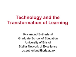 Technology and the
Transformation of Learning

       Rosamund Sutherland
    Graduate School of Education
          University of Bristol
    Stellar Network of Excellence
     ros.sutherland@bris.ac.uk
 
