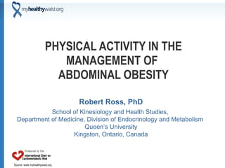 PHYSICAL ACTIVITY IN THE MANAGEMENT OF  ABDOMINAL OBESITY Robert Ross, PhD School of Kinesiology and Health Studies,  Department of Medicine, Division of Endocrinology and Metabolism  Queen’s University Kingston, Ontario, Canada 
