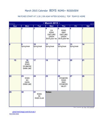 March 2015 Calendar BOYS ROMS= ROSSVIEW
MATCHES START AT 3.30 ( OR ASAP AFTER SCHOOL) TOP TEAM IS HOME
◄ February ~ March 2015 ~ April ►
Sun Mon Tue Wed Thu Fri Sat
1 2 3 4
C/A
ROMS
EASTLAND
GREEN
$6.00 green fee
5
ROMS
RIMS
EASTLAND
GREEN
$6.00 green fee
6 7
8 9
Springbreak
10
Springbreak
11
Springbreak
12
Springbreak
13
Springbreak
14
15 16
RIMS
ROMS
SYCAMORE
SWAN LAKE
17 18 19 20 21
22 23
ROMS
MC
DIXON
SWAN LAKE
24 25 26
SYCAMORE
ROMS
RIMS
SYCAMORE
VALLEY
27 28
29 30 31
ROMS
NE
RIVER CLUB
Notes:
More Calendar: Apr, May , PDF Calendar
JENSTANTON@CHARTER.NET
502-608-0402
 