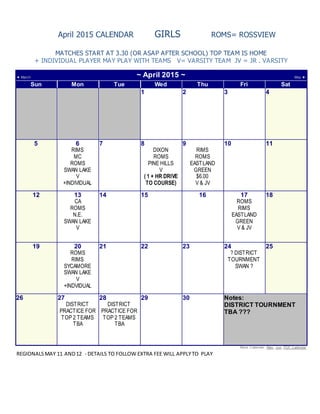 April 2015 CALENDAR GIRLS ROMS= ROSSVIEW
MATCHES START AT 3.30 (OR ASAP AFTER SCHOOL) TOP TEAM IS HOME
+ INDIVIDUAL PLAYER MAY PLAY WITH TEAMS V= VARSITY TEAM JV = JR . VARSITY
◄ March ~ April 2015 ~ May ►
Sun Mon Tue Wed Thu Fri Sat
1 2 3 4
5 6
RIMS
MC
ROMS
SWAN LAKE
V
+INDIVIDUAL
7 8
DIXON
ROMS
PINE HILLS
V
( 1 + HR DRIVE
TO COURSE)
9
RIMS
ROMS
EASTLAND
GREEN
$6.00
V & JV
10 11
12 13
CA
ROMS
N.E.
SWAN LAKE
V
14 15 16 17
ROMS
RIMS
EASTLAND
GREEN
V & JV
18
19 20
ROMS
RIMS
SYCAMORE
SWAN LAKE
V
+INDVIDUAL
21 22 23 24
? DISTRICT
TOURNMENT
SWAN ?
25
26 27
DISTRICT
PRACTICE FOR
TOP 2 TEAMS
TBA
28
DISTRICT
PRACTICE FOR
TOP 2 TEAMS
TBA
29 30 Notes:
DISTRICT TOURNMENT
TBA ???
More Calendar: May , Jun, PDF Calendar
REGIONALSMAY 11 AND12 - DETAILS TO FOLLOW EXTRA FEE WILL APPLYTO PLAY
 