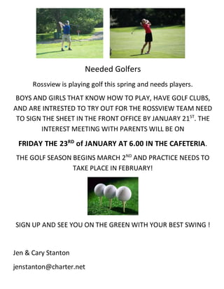 Needed Golfers
Rossview is playing golf this spring and needs players.
BOYS AND GIRLS THAT KNOW HOW TO PLAY, HAVE GOLF CLUBS,
AND ARE INTRESTED TO TRY OUT FOR THE ROSSVIEW TEAM NEED
TO SIGN THE SHEET IN THE FRONT OFFICE BY JANUARY 21ST
. THE
INTEREST MEETING WITH PARENTS WILL BE ON
FRIDAY THE 23RD
of JANUARY AT 6.00 IN THE CAFETERIA.
THE GOLF SEASON BEGINS MARCH 2ND
AND PRACTICE NEEDS TO
TAKE PLACE IN FEBRUARY!
SIGN UP AND SEE YOU ON THE GREEN WITH YOUR BEST SWING !
Jen & Cary Stanton
jenstanton@charter.net
 