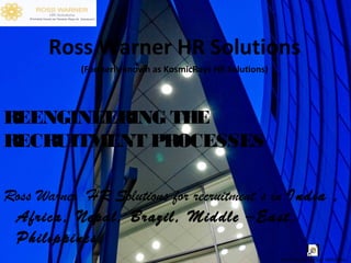 Ross Warner HR Solutions
(Formerly known as KosmicRays HR Solutions)

REENGINEERING THE
RECRUITMENT PROCESSES
Ross Warner HR Solutions for recruitment’s in India ,
Africa, Nepal, Brazil, Middle –East,
Philippines.
Shortcut to THE GREAT HEROS.lnk

 