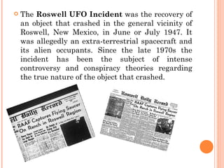    The Roswell UFO Incident was the recovery of
    an object that crashed in the general vicinity of
    Roswell, New Mexico, in June or July 1947. It
    was allegedly an extra-terrestrial spacecraft and
    its alien occupants. Since the late 1970s the
    incident has been the subject of intense
    controversy and conspiracy theories regarding
    the true nature of the object that crashed.
 