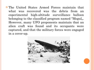   The United States Armed Forces maintain that
    what was recovered was the debris from an
    experimental high-altitude surveillance balloon
    belonging to the classified program named "Mogul„.
    However, many UFO proponents maintain that an
    alien craft was found and its occupants were
    captured, and that the military forces were engaged
    in a cover-up.
 