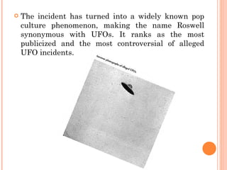    The incident has turned into a widely known pop
    culture phenomenon, making the name Roswell
    synonymous with UFOs. It ranks as the most
    publicized and the most controversial of alleged
    UFO incidents.
 