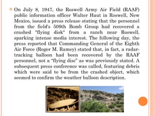    On July 8, 1947, the Roswell Army Air Field (RAAF)
    public information officer Walter Haut in Roswell, New
    Mexico, issued a press release stating that the personnel
    from the field's 509th Bomb Group had recovered a
    crashed "flying disk" from a ranch near Roswell,
    sparking intense media interest. The following day, the
    press reported that Commanding General of the Eighth
    Air Force (Roger M. Ramey) stated that, in fact, a radar-
    tracking balloon had been recovered by the RAAF
    personnel, not a "flying disc” as was previously stated. A
    subsequent press conference was called, featuring debris
    which were said to be from the crashed object, which
    seemed to confirm the weather balloon description.
 