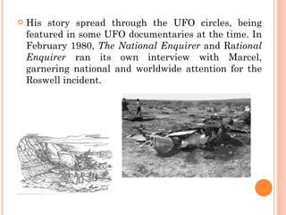    His story spread through the UFO circles, being
    featured in some UFO documentaries at the time. In
    February 1980, The National Enquirer and Rational
    Enquirer ran its own interview with Marcel,
    garnering national and worldwide attention for the
    Roswell incident.
 