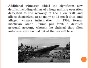    Additional witnesses added the significant new
    details, including claims of a huge military operation
    dedicated to the recovery of the alien craft and
    aliens themselves, at as many as 11 crash sites, and
    alleged witness intimidation. In 1989, former
    mortician Glenn Dennis put forth a detailed
    personal account, wherein he claimed that alien
    autopsies were carried out at the Roswell base.
 