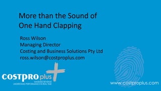 More than the Sound of
One Hand Clapping
Ross Wilson
Managing Director
Costing and Business Solutions Pty Ltd
ross.wilson@costproplus.com
www.costproplus.com
 