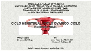 REPÚBLICA BOLIVARIANA DE VENEZUELA
MINISTERIO DEL PODER POPULAR PARA LA EDUCACIÓN UNIVERSITARIA
HOSPITAL UNIVERSITARIO MANUEL NUÑEZ TOVAR
ÁREA CIENCIAS DE LA SALUD: PROGRAMA MEDICINA
CLINICA OBSTETRICIA Y GINECOLOGICA
FACILITADOR: IPG:
Dr. Leobaldo Ortega torres Rossy C.I: 18.273.031
ELizabeth Rodríguez CI:
Maturin, estado Monagas, septiembre 2022.
 