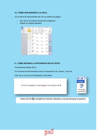 10
10.- CÓMO DAR MARGEN A LA HOJA
- En la barra de herramientas dar clic en diseño de página.
- Dar clic en el símbolo donde dice márgenes.
- Aplicar el margen deseado.
11.- CÓMO REVISAR LA ORTOGRAFIA EN UN TEXTO
- Previamente abierto Word.
- En la barra de herramientas buscar la separación de “revisar” y dar clic.
- Dar clic en el icono de Ortografía y Gramática.
 