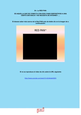 15
24.- La RED PAN:
ES AQUELLA QUE SE CONECTA CON DOS O MAS DISPOSITIVOS A UNA
CIERTA DISTANCIA Y NO NECESITA DE INTERNET…..
Si deseas saber más acerca de la Red PAN solo da doble clic en la imagen de a
continuación:
RED PAN~
Si no se reproduce el video da clic sobre la URL siguiente:
http://www.youtube.com/watch?v=GLWedwHGjPU
 