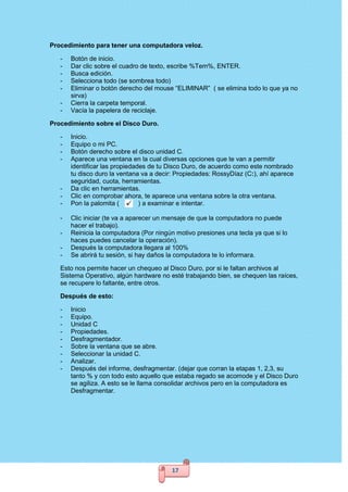 17
Procedimiento para tener una computadora veloz.
- Botón de inicio.
- Dar clic sobre el cuadro de texto, escribe %Tem%, ENTER.
- Busca edición.
- Selecciona todo (se sombrea todo)
- Eliminar o botón derecho del mouse “ELIMINAR” ( se elimina todo lo que ya no
sirva)
- Cierra la carpeta temporal.
- Vacía la papelera de reciclaje.
Procedimiento sobre el Disco Duro.
- Inicio.
- Equipo o mi PC.
- Botón derecho sobre el disco unidad C.
- Aparece una ventana en la cual diversas opciones que te van a permitir
identificar las propiedades de tu Disco Duro, de acuerdo como este nombrado
tu disco duro la ventana va a decir: Propiedades: RossyDíaz (C:), ahí aparece
seguridad, cuota, herramientas.
- Da clic en herramientas.
- Clic en comprobar ahora, te aparece una ventana sobre la otra ventana.
- Pon la palomita ( ) a examinar e intentar.
- Clic iniciar (te va a aparecer un mensaje de que la computadora no puede
hacer el trabajo).
- Reinicia la computadora (Por ningún motivo presiones una tecla ya que si lo
haces puedes cancelar la operación).
- Después la computadora llegara al 100%
- Se abrirá tu sesión, si hay daños la computadora te lo informara.
Esto nos permite hacer un chequeo al Disco Duro, por si le faltan archivos al
Sistema Operativo, algún hardware no esté trabajando bien, se chequen las raíces,
se recupere lo faltante, entre otros.
Después de esto:
- Inicio
- Equipo.
- Unidad C
- Propiedades.
- Desfragmentador.
- Sobre la ventana que se abre.
- Seleccionar la unidad C.
- Analizar.
- Después del informe, desfragmentar. (dejar que corran la etapas 1, 2,3, su
tanto % y con todo esto aquello que estaba regado se acomode y el Disco Duro
se agiliza. A esto se le llama consolidar archivos pero en la computadora es
Desfragmentar.
 