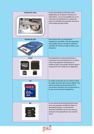 24
Unidad de cinta Se dice que desde los 50 estas cintas
Magnéticas se consideran sinónimo de
Informática. Ya en la actualidad casi no se
usan pero normalmente en la época de
antes se utilizaban para guardar archivos e
intercambiar grandes datos.
Unidad de ZIP Estos discos ZIP’s son dispositivos
magnéticos, extraíbles y de alta capacidad
que pueden leerse y escribirse mediante
unidades ZIP. Estos son algo similares a los
disquetes.
M-SD Este dispositivo de almacenamiento lo
conocemos más comúnmente en la tarjeta
micro más pequeña utilizada para el
teléfono móvil. Este puede utilizarse igual a
través del PC por medio de un adaptador.
SD Es similar al formato de una memoria flash.
En ingles SD quiere decir Secure Digital. Este
tipo de tarjetas de almacenamiento se
encuentran utilizadas más comúnmente en
lo que son las cámaras fotográficas.
M2 Es una memoria de almacenamiento que
sirve para guardar variedad de datos, es
demasiado extensa y normalmente
almacena 256 MB es como una memory
stick pero más pequeña por eso se llama
micro.
 