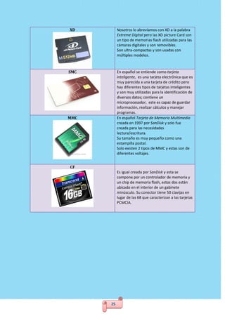 25
XD Nosotros lo abreviamos con XD a la palabra
Extreme Digital pero las XD picture Card son
un tipo de memorias flash utilizadas para las
cámaras digitales y son removibles.
Son ultra-compactas y son usadas con
múltiples modelos.
SMC En español se entiende como tarjeta
inteligente, es una tarjeta electrónica que es
muy parecida a una tarjeta de crédito pero
hay diferentes tipos de tarjetas inteligentes
y son muy utilizadas para la identificación de
diversos datos; contiene un
microprocesador, este es capaz de guardar
información, realizar cálculos y manejar
programas.
MMC En español Tarjeta de Memoria Multimedia
creada en 1997 por SanDisk y solo fue
creada para las necesidades
lectura/escritura.
Su tamaño es muy pequeño como una
estampilla postal.
Solo existen 2 tipos de MMC y estas son de
diferentes voltajes.
CF
Es igual creada por SanDisk y esta se
compone por un controlador de memoria y
un chip de memoria flash, estos dos están
ubicado en el interior de un gabinete
minúsculo. Su conector tiene 50 clavijas en
lugar de las 68 que caracterizan a las tarjetas
PCMCIA.
 