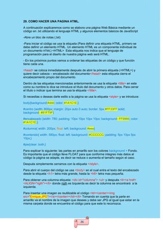 26
29. COMO HACER UNA PAGINA HTML.
A continuación explicaremos como se elabora una página Web Básica mediante un
código en .txt utilizando el lenguaje HTML y algunos elementos básicos de JavaScript
-Abre un bloc de notas (.txt)
-Para iniciar el código se usa la etiqueta (Para definir una etiqueta HTML, primero se
debe definir un elemento HTML. Un elemento HTML es un componente individual de
un documento HTML) <HTML> Esta etiqueta nos indica que el lenguaje de
programación para el diseño de nuestra página web será HTML.
- En los próximos puntos vamos a ordenar las etiquetas de un código y que función
tiene cada una.
<head> se coloca inmediatamente después de abrir la primera etiqueta (<HTML>) y
quiere decir cabeza – encabezado del documento</head> esta etiqueta cierra el
encabezamiento propio del documento.
Dentro de las etiquetas mencionadas anteriormente se usa la etiqueta <title> en este
como su nombre lo dice se introduce el título del documento y otros datos. Para cerrar
el título o indicar que termina se usa la etiqueta </title>.
Si necesitas o deseas darle estilo a la página se usa la etiqueta <style> y se introduce:
body{background:#ddd; color: #1A1C1E;}
#centro {width: 800px; margin: 20px auto 0 auto; border: 5px #FF33FF solid;
background: #81F79F}
#encabezado {width: 780; padding: 10px 10px 10px 10px; background: FF9966; color:
#1A1C1E;}
#columna{ width: 200px; float: left; background: #eee}
#contenido{ width: 580px; float: left; background: #CCCCCC; padding: 5px 10px 5px
10px;}
#pie{clear: both;}
Para explicar lo siguiente: las partes en amarillo son los colores background = Fondo.
Es importante que el código lleve FLOAT para que conforme integres más datos al
código la página se adapte, es decir se reduce o aumenta el tamaño según el caso.
Después simplemente cerramos con la etiqueta </style>.
Para abrir el cuerpo del código se usa <body> en el cual entra el texto del encabezado
desde la etiqueta <h1> letra más grande, hasta la <h6> letra mas pequeña.
Para obtener una columna etiqueta: <div id="columna"> <ul> y después <li><a href=
<ALIGN="rigth"></li> donde rigth es Izquierda es decir la columna se encontrará a la
izquierda.
Para insertar una imagen es reutilizable el código <td><center><img
src="Enrique.JPG"></a></center></td></li> Tomando en cuenta que la parte en
amarillo va el nombre de la imagen que desees y debe ser JPG al igual que estar en la
misma carpeta donde se encuentra el código para que este lo reconozca.
 