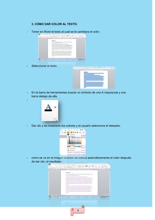 6
3. CÓMO DAR COLOR AL TEXTO.
- Tener en Word el texto al cual se le cambiara el color.
- Seleccionar el texto.
- En la barra de herramientas buscar un símbolo de una A mayúscula y una
barra debajo de ella.
-
- Dar clic y se mostraran los colores y el usuario selecciona el deseado.
- como se ve en la imagen anterior se coloca automáticamente el color después
de dar clic; el resultado:
 