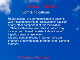 Rostar Tablets
© Clearsky Pharmacy
Contraindications
Rostar tablets are contraindicated in patients
with a hypersensitivity to Rosuvastatin Calcium
or any other component of this medication.
Patients with active liver disease, which may
include unexplained persistent elevations of
hepatic transaminase levels.
It is also contraindicated in women who are
pregnant or may become pregnant and Nursing
mothers.
 